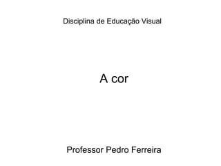 Disciplina de Educação Visual   A cor Professor Pedro Ferreira 