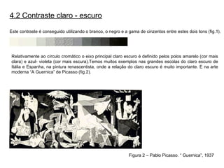 4.2 Contraste claro - escuro Este contraste é conseguido utilizando o branco, o negro e a gama de cinzentos entre estes dois tons (fig.1).   Relativamente ao círculo cromático o eixo principal claro escuro é definido pelos polos amarelo (cor mais clara) e azul- violeta (cor mais escura).Temos muitos exemplos nas grandes escolas do claro escuro de Itália e Espanha, na pintura renascentista, onde a relação do claro escuro é muito importante. E na arte moderna “A Guernica” de Picasso (fig.2). Figura 2 – Pablo Picasso. “ Guernica”, 1937 