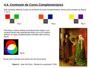 4.4. Contraste de Cores Complementares Este contraste obtemos a partir do confronto de cores complementares, temos como exemplo as figuras 1, 2 e 3. Para Itten a mistura destas cores deverá dar origem a um cinzento.Dentro das experiências feitas com a luz (mistura aditiva), as cores complementares somadas dão o branco (fig.4). Fig.1 Fig.2 Fig.3 Temos como exemplo uma pintura de Van Eyck (fig.5) Figura 5  - Jean Van Eyck. “Retrato de casamento”,1434 (fig.4). 