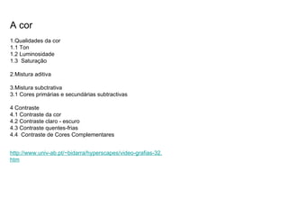 A cor 1.Qualidades da cor 1.1 Ton 1.2 Luminosidade 1.3  Saturação 2.Mistura aditiva 3.Mistura subctrativa 3.1 Cores primárias e secundárias subtractivas 4 Contraste 4.1 Contraste da cor 4.2 Contraste claro - escuro 4.3 Contraste quentes-frias 4.4  Contraste de Cores Complementares http://www. univ -ab.pt/~ bidarra / hyperscapes /video- grafias -32. htm 