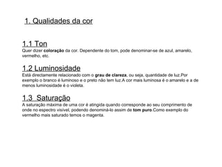 1. Qualidades da cor 1.1 Ton Quer dizer  coloração  da cor. Dependente do tom, pode denominar-se de azul, amarelo, vermelho, etc. 1.2 Luminosidade Está directamente relacionado com o  grau de clareza , ou seja, quantidade de luz.Por exemplo o branco é luminoso e o preto não tem luz.A cor mais luminosa é o amarelo e a de menos luminosidade é o violeta.  1.3  Saturação A saturação máxima de uma cor é atingida quando corresponde ao seu comprimento de onde no espectro visível, podendo denominá-lo assim de  tom puro .Como exemplo do vermelho mais saturado temos o magenta. 