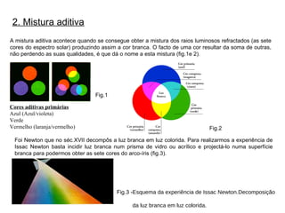 2. Mistura aditiva A mistura aditiva acontece quando se consegue obter a mistura dos raios luminosos refractados (as sete cores do espectro solar) produzindo assim a cor branca. O facto de uma cor resultar da soma de outras, não perdendo as suas qualidades, é que dá o nome a esta mistura (fig.1e 2). Fig.1 Foi Newton que no séc.XVII decompôs a luz branca em luz colorida. Para realizarmos a experiência de Issac Newton basta incidir luz branca num prisma de vidro ou acrílico e projectá-lo numa superfície branca para podermos obter as sete cores do arco-íris (fig.3). Fig.3 - Esquema da experiência de Issac Newton.Decomposição  da luz branca em luz colorida. Cores aditivas primárias Azul (Azul/violeta) Verde  Vermelho (laranja/vermelho) Fig.2 