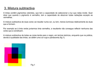 A tintas contêm pigmentos coloridos, que tem a capacidade de seleccionar a luz que nelas incide. Quer dizer que quando o pigmento é vermelho, tem a capacidade de absorver todas radiações excepto as vermelhas. A mistura subtractiva de duas cores vai resultar numa cor, ou tom, menos luminosa relativamente às duas que a formam. Por exemplo se à tinta verde juntarmos tinta vermelha, a resultante não consegue reflectir nenhuma das cores que a constituem. A mistura subtractiva de todas as cores tende para o negro, em termos teóricos, enquanto que na prática, devido à qualidade das tintas, se obtêm uma cor suja e pardacenta (fig.1). 3. Mistura subtractiva Fig.1 