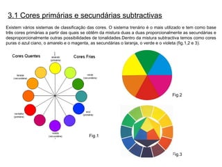 Existem vários sistemas de classificação das cores. O sistema trenário é o mais utilizado e tem como base três cores primárias a partir das quais se obtêm da mistura duas a duas proporcionalmente as secundárias e desproporcionalmente outras possibilidades de tonalidades.Dentro da mistura subtractiva temos como cores puras o azul ciano, o amarelo e o magenta, as secundárias o laranja, o verde e o violeta (fig.1,2 e 3). 3.1 Cores primárias e secundárias subtractivas Fig.1 Fig.2 Fig.3 