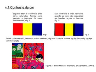 4.1 Contraste da cor Segundo Itten é o contraste entre cores saturadas. Temos como exemplo o contraste de cores fundamentais a fig.1. Este contraste é mais relevante quando as cores são separadas por bandas negras ou brancas (fig.2) Temos como exemplo, dentro da pintura moderna, algumas obras de Matisse (fig.3), Kandinsky (fig.4) e Mondrian (fig.5) Fig.1 Fig.2 Figura 3  - Henri Matisse. “Harmonia em vermelho”. 1908-9 