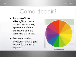 Como decidir?
• Para tensão e
vibração usam-se
cores contrastantes,
opostas no círculo
cromático, como o
vermelho e o verde.
• Esta combinação
choca, mas atrai e gera
excitação com mais
rapidez.
Cículo cromático
 
