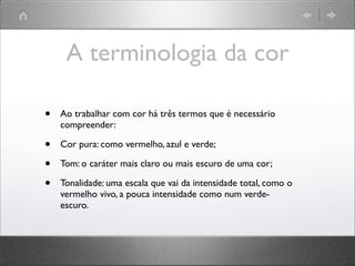 A terminologia da cor
• Ao trabalhar com cor há três termos que é necessário
compreender:
• Cor pura: como vermelho, azul e verde;
• Tom: o caráter mais claro ou mais escuro de uma cor;
• Tonalidade: uma escala que vai da intensidade total, como o
vermelho vivo, a pouca intensidade como num verde-
escuro.
 