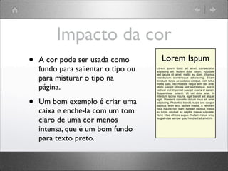 Impacto da cor
• A cor pode ser usada como
fundo para salientar o tipo ou
para misturar o tipo na
página.
• Um bom exemplo é criar uma
caixa e enche-la com um tom
claro de uma cor menos
intensa, que é um bom fundo
para texto preto.
Lorem ipsum dolor sit amet, consectetur
adipiscing elit. Nullam dolor ipsum, vulputate
sed iaculis sit amet, mattis eu diam. Vivamus
vestibulum scelerisque adipiscing. Etiam
tincidunt, turpis ac sodales volutpat, nibh tellus
mattis justo, nec molestie neque sem nec ante.
Morbi suscipit ultricies velit sed tristique. Sed in
velit vel erat imperdiet suscipit viverra id sapien.
Suspendisse potenti. Ut vel dolor erat. In
interdum lacinia mauris, eget blandit est aliquet
eget. Praesent convallis dictum risus sit amet
adipiscing. Phasellus blandit, turpis sed congue
dapibus, enim arcu facilisis massa, a hendrerit
risus mauris nec diam. Aenean dapibus massa
eu turpis volutpat eu sagittis massa vulputate.
Nunc vitae ultrices augue. Nullam metus arcu,
feugiat vitae semper quis, hendrerit sit amet mi.
Lorem Ispum
 