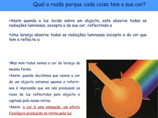 Qual a razão porque cada coisa tem a sua cor?

•Assim quando a luz incide sobre um objecto, este absorve todas as
radiações luminosas, excepto a da sua cor, reflectindo-a

•Uma laranja absorve todas as radiações luminosas excepto a da cor que
tem e reflecte-a




•Mas nem todos vemos a cor da laranja da
mesma forma
•Assim, quando decidimos que vemos a cor
de um objecto estamos apenas a referir-
nos à impressão que em nós produzem os
raios de luz reflectidos pelo objecto e
captado pela nossa retina
•Assim: a cor é uma sensação, um efeito
fisiológico produzido na retina pela luz
 