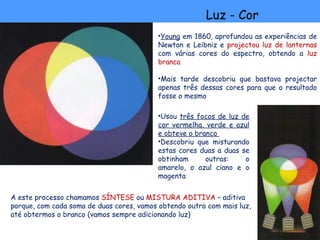 Luz - Cor
                                          •Young em 1860, aprofundou as experiências de
                                          Newton e Leibniz e projectou luz de lanternas
                                          com várias cores do espectro, obtendo a luz
                                          branca

                                          •Mais tarde descobriu que bastava projectar
                                          apenas três dessas cores para que o resultado
                                          fosse o mesmo

                                          •Usou três focos de luz de
                                          cor vermelha, verde e azul
                                          e obteve o branco
                                          •Descobriu que misturando
                                          estas cores duas a duas se
                                          obtinham      outras:    o
                                          amarelo, o azul ciano e o
                                          magenta


A este processo chamamos SÍNTESE ou MISTURA ADITIVA – aditiva
porque, com cada soma de duas cores, vamos obtendo outra com mais luz,
até obtermos o branco (vamos sempre adicionando luz)
 
