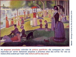 Seurat – Domingo à tarde na Ilha da Grande Jatte
As pequenas pinceladas coloridas de pintura pontilhista não conseguem ser vistas
separadas por serem demasiado pequenas e próximas umas das outras. Por isso os
nossos olhos acabam por fazer uma mistura aditiva das cores
 