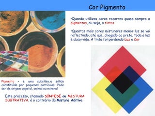 Cor Pigmento
                                            •Quando utilizas cores recorres quase sempre a
                                            pigmentos, ou seja, a tintas

                                            •Quantas mais cores misturares menos luz se vai
                                            reflectindo, até que, chegado ao preto, toda a luz
                                            é absorvida. A tinta foi perdendo Luz e Cor




Pigmento – é uma substância sólida
constituída por pequenas partículas. Pode
ser de origem vegetal, animal ou mineral

  Este processo, chamado SÍNTESE ou MISTURA
  SUBTRATIVA, é o contrário da Mistura Aditiva
 