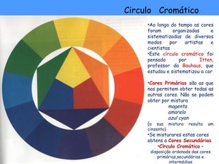 Circulo Cromático
     •Ao longo do tempo as cores
     foram      organizadas     e
     sistematizadas de diversos
     modos     por   artistas   e
     cientistas
     •Este círculo cromático foi
     pensado       por      Itten,
     professor da Bauhaus, que
     estudou e sistematizou a cor

     •Cores Primárias são as que
     nos permitem obter todas as
     outras cores. Não se podem
     obter por mistura
             magenta
             amarelo
             azul cyan
     (a sua mistura resulta um
     cinzento)
     •Se misturares estas cores
     obtens a Cores Secundárias
         •Círculo Cromático –
      disposição ordenada das cores
         primárias,secundárias e
               intermédias
 