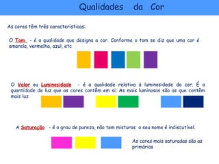 Qualidades            da Cor

As cores têm três características:

O Tom - é a qualidade que designa a cor. Conforme o tom se diz que uma cor é
amarela, vermelha, azul, etc




 O Valor ou Luminosidade - é a qualidade relativa à luminosidade da cor. É a
 quantidade de luz que as cores contêm em si. As mais luminosas são as que contêm
 mais luz




   A Saturação - é o grau de pureza, não tem misturas o seu nome é indiscutível.

                                                    As cores mais saturadas são as
                                                    primárias
 