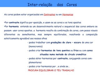 Inter-relação                das Cores

As cores podem estar organizadas em Contrastes ou em Harmonias


•Por contraste significa por oposição, e usam-se as cores e os tons opostos
•Por harmonia entende-se um desenvolvimento natural e sequencial das cores embora se
possam usar cores opostas…a harmonia resulta da combinação de cores, com pesos visuais
diferentes   ou   semelhantes,   mas   sempre   equilibrados,   resultando    a   composição
esteticamente agradável aos nossos olhos
                      - podes trabalhar com gradações de claro – escuro de uma cor
                        (monocromia)
                      - podes criar harmonias de tons quentes ou frios ou com cores
                                  situadas numa metade do círculo cromático
                      - podes obter harmonias por contraste, conjugando cores com-
                        plementares
                      - podes criar harmonias por …e ainda se…
                       PROCURA EQUILIBRAR O TEU TRABALHO
 