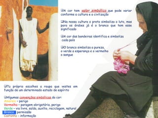 A cor tem valor simbólico que pode variar
                                          conforme a cultura e a civilização

                                          Na nossa cultura o preto simboliza o luto, mas
                                          para os árabes já é o branco que tem esse
                                          significado

                                          A cor das bandeiras identifica e simboliza
                                          cada país

                                          O branco simboliza a pureza,
                                          o verde a esperança e o vermelho
                                          o sangue




Tu próprio escolhes a roupa que vestes em
função de um determinado estado de espírito

Algumas convenções simbólicas da cor:
Amarelo – perigo
Vermelho – paragem obrigatória, perigo
Verde – via livre, saída, auxílio, reciclagem, natural
Branco – permissão
Castanho - informação
 