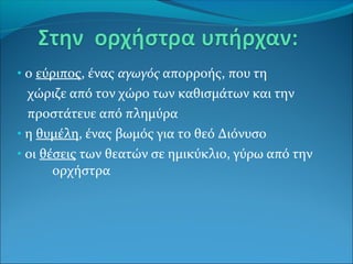 • ο εύριπος, ένας αγωγός απορροής, που τη
χώριζε από τον χώρο των καθισμάτων και την
προστάτευε από πλημύρα
• η θυμέλη, ένας βωμός για το θεό Διόνυσο
• οι θέσεις των θεατών σε ημικύκλιο, γύρω από την
ορχήστρα
 