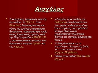 ΑισχύλοςΑισχύλος
 OO ΑισχύλοςΑισχύλος , δραματικός ποιητής,, δραματικός ποιητής,
(γεννήθηκε το(γεννήθηκε το 525 π.Χ.525 π.Χ. στηνστην
ΕλευσίναΕλευσίνα.) Αθηναίος πολίτης και.) Αθηναίος πολίτης και
γόνος του ευγενούς γαιοκτήμοναγόνος του ευγενούς γαιοκτήμονα
Ευφορίωνα, παρουσιάστηκε νωρίςΕυφορίωνα, παρουσιάστηκε νωρίς
στους δραματικούς αγώνες, κατάστους δραματικούς αγώνες, κατά
την 70ή Ολυμπιάδα (την 70ή Ολυμπιάδα (499499//496 π.Χ.496 π.Χ.
), όταν διαγωνίστηκε εναντίον των), όταν διαγωνίστηκε εναντίον των
δραματικών ποιητώνδραματικών ποιητών ΠρατίναΠρατίνα καικαι
τουτου ΧοιρίλουΧοιρίλου..
 ο Αισχύλος ήταν οπαδός τουο Αισχύλος ήταν οπαδός του
ΠυθαγόραΠυθαγόρα και τα δράματά τουκαι τα δράματά του
είναι γεμάτα πυθαγόρειες ιδέες.είναι γεμάτα πυθαγόρειες ιδέες.
Ήταν ο πρώτος που πρόσθεσεΉταν ο πρώτος που πρόσθεσε
δεύτερο ηθοποιό καιδεύτερο ηθοποιό και
χρησιμοποίησε πολύπλοκαχρησιμοποίησε πολύπλοκα
σκηνικά και σκηνικές μηχανές στοσκηνικά και σκηνικές μηχανές στο
θέατρο.θέατρο.
 Ο ίδιος θεωρούσε ως τοΟ ίδιος θεωρούσε ως το
μεγαλύτερο επίτευγμα της ζωήςμεγαλύτερο επίτευγμα της ζωής
του τη συμμετοχή του στητου τη συμμετοχή του στη
μάχη του Μαραθώναμάχη του Μαραθώνα,,
 Πέθανε στην Ιταλία(Πέθανε στην Ιταλία(ΓέλαΓέλα) το) το 456456//
455 π.Χ.455 π.Χ...
 
