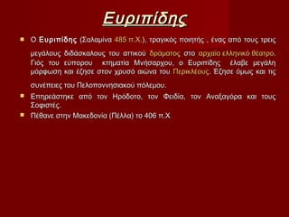 ΕυριπίδηςΕυριπίδης
 ΟΟ ΕυριπίδηςΕυριπίδης (Σαλαμίνα(Σαλαμίνα 485 π.Χ.485 π.Χ.), τραγικός ποιητής , ένας από τους τρεις), τραγικός ποιητής , ένας από τους τρεις
μεγάλους διδάσκαλους του αττικούμεγάλους διδάσκαλους του αττικού δράματοςδράματος στοστο αρχαίο ελληνικό θέατροαρχαίο ελληνικό θέατρο..
Γιός του εύπορου κτηματία Μνήσαρχου, ο Ευριπίδης έλαβε μεγάληΓιός του εύπορου κτηματία Μνήσαρχου, ο Ευριπίδης έλαβε μεγάλη
μόρφωση και έζησε στον χρυσό αιώνα τουμόρφωση και έζησε στον χρυσό αιώνα του ΠερικλέουςΠερικλέους. Έζησε όμως και τις. Έζησε όμως και τις
συνέπειες του Πελοποννησιακού πόλεμου.συνέπειες του Πελοποννησιακού πόλεμου.
 Επηρεάστηκε από τον Ηρόδοτο, τον Φειδία, τον Αναξαγόρα και τουςΕπηρεάστηκε από τον Ηρόδοτο, τον Φειδία, τον Αναξαγόρα και τους
Σοφιστές.Σοφιστές.
 Πέθανε στην Μακεδονία (Πέλλα) το 406 π.ΧΠέθανε στην Μακεδονία (Πέλλα) το 406 π.Χ
 
