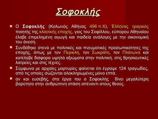 ΣοφοκλήςΣοφοκλής
 ΟΟ ΣοφοκλήςΣοφοκλής (Κολωνός Αθήνας(Κολωνός Αθήνας 496 π.Χ496 π.Χ),), ΈλληναςΈλληνας τραγικόςτραγικός
ποιητής τηςποιητής της κλασικής εποχήςκλασικής εποχής, γιος του Σοφίλλου, εύπορου Αθηναίου, γιος του Σοφίλλου, εύπορου Αθηναίου
έλαβε επιμελημένη αγωγή και παιδεία ανάλογες με την οικονομικήέλαβε επιμελημένη αγωγή και παιδεία ανάλογες με την οικονομική
του άνεση.του άνεση.
 Συνδέθηκε στενά με πολιτικές και πνευματικές προσωπικότητες τηςΣυνδέθηκε στενά με πολιτικές και πνευματικές προσωπικότητες της
εποχής, όπως με τονεποχής, όπως με τον ΠερικλήΠερικλή, τον, τον ΣωκράτηΣωκράτη, τον, τον ΠλάτωναΠλάτωνα καικαι
κατέλαβε διάφορα υψηλά αξιώματα στην πολιτική, στις θρησκευτικέςκατέλαβε διάφορα υψηλά αξιώματα στην πολιτική, στις θρησκευτικές
λατρείες και στις τέχνες.λατρείες και στις τέχνες.
 Σύμφωνα με αρχαίες μαρτυρίες φαίνεται ότι έγραψε 124 τραγωδίες,Σύμφωνα με αρχαίες μαρτυρίες φαίνεται ότι έγραψε 124 τραγωδίες,
από τις οποίες σώζονται ολοκληρωμένες μόνο επτά.από τις οποίες σώζονται ολοκληρωμένες μόνο επτά.
 αν και ευσεβής, στα έργα του ο Σοφοκλής δίνει μεγαλύτερηαν και ευσεβής, στα έργα του ο Σοφοκλής δίνει μεγαλύτερη
βαρύτητα στην ανθρώπινη στάση απέναντι στους θεούς.βαρύτητα στην ανθρώπινη στάση απέναντι στους θεούς.
 
