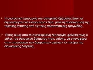  Η ουσιαστική λειτουργία του σατυρικού δράματος ήταν ναΗ ουσιαστική λειτουργία του σατυρικού δράματος ήταν να
δημιουργήσει ένα ελαφρύτερο κλίμα, μετά τη συσσώρευση τηςδημιουργήσει ένα ελαφρύτερο κλίμα, μετά τη συσσώρευση της
τραγικής έντασης από τις τρεις προγενέστερες τραγωδίες.τραγικής έντασης από τις τρεις προγενέστερες τραγωδίες.
 Εκτός όμως από τη συγκεκριμένη λειτουργία, φαίνεται πως οΕκτός όμως από τη συγκεκριμένη λειτουργία, φαίνεται πως ο
ρόλος του σατυρικού δράματος ήταν, επίσης, να επαναφέρειρόλος του σατυρικού δράματος ήταν, επίσης, να επαναφέρει
στην ατμόσφαιρα των δραματικών αγώνων το πνεύμα τηςστην ατμόσφαιρα των δραματικών αγώνων το πνεύμα της
διονυσιακής λατρείας.διονυσιακής λατρείας.
 