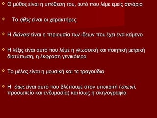  Ο μύθος είναι η υπόθεση του, αυτό που λέμε εμείς σενάριοΟ μύθος είναι η υπόθεση του, αυτό που λέμε εμείς σενάριο
 Το Το ήθοςήθος είναι οι χαρακτήρες είναι οι χαρακτήρες
 Η Η διάνοιαδιάνοια είναι η περιουσία των ιδεών που έχει ένα κείμενο είναι η περιουσία των ιδεών που έχει ένα κείμενο
 Η λέξις είναι αυτό που λέμε η γλωσσική και ποιητική μετρικήΗ λέξις είναι αυτό που λέμε η γλωσσική και ποιητική μετρική
διατύπωση, η έκφραση γενικότεραδιατύπωση, η έκφραση γενικότερα
 Το μέλος είναι η μουσική και τα τραγούδιαΤο μέλος είναι η μουσική και τα τραγούδια
 Η  Η  όψιςόψις είναι αυτό που βλέπουμε στον υποκριτή ( είναι αυτό που βλέπουμε στον υποκριτή (σκευήσκευή,,
προσωπείο και ενδυμασία) και ίσως η σκηνογραφίαπροσωπείο και ενδυμασία) και ίσως η σκηνογραφία
 