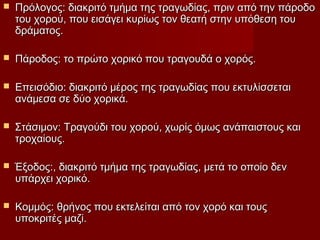  Πρόλογος: διακριτό τμήμα της τραγωδίας, πριν από την πάροδοΠρόλογος: διακριτό τμήμα της τραγωδίας, πριν από την πάροδο
του χορού, που εισάγει κυρίως τον θεατή στην υπόθεση τουτου χορού, που εισάγει κυρίως τον θεατή στην υπόθεση του
δράματος.δράματος.
 Πάροδος: το πρώτο χορικό που τραγουδά ο χορός.Πάροδος: το πρώτο χορικό που τραγουδά ο χορός.
 Επεισόδιο: διακριτό μέρος της τραγωδίας που εκτυλίσσεταιΕπεισόδιο: διακριτό μέρος της τραγωδίας που εκτυλίσσεται
ανάμεσα σε δύο χορικά.ανάμεσα σε δύο χορικά.
 Στάσιμον: Τραγούδι του χορού, χωρίς όμως ανάπαιστους καιΣτάσιμον: Τραγούδι του χορού, χωρίς όμως ανάπαιστους και
τροχαίους.τροχαίους.
 Έξοδος:, διακριτό τμήμα της τραγωδίας, μετά το οποίο δενΈξοδος:, διακριτό τμήμα της τραγωδίας, μετά το οποίο δεν
υπάρχει χορικό.υπάρχει χορικό.
 Κομμός: θρήνος που εκτελείται από τον χορό και τουςΚομμός: θρήνος που εκτελείται από τον χορό και τους
υποκριτές μαζί.υποκριτές μαζί.
 