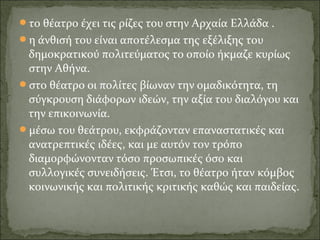 το θέατρο έχει τις ρίζες του στην Αρχαία Ελλάδα .
η άνθισή του είναι αποτέλεσμα της εξέλιξης του
δημοκρατικού πολιτεύματος το οποίο ήκμαζε κυρίως
στην Αθήνα.
στο θέατρο οι πολίτες βίωναν την ομαδικότητα, τη
σύγκρουση διάφορων ιδεών, την αξία του διαλόγου και
την επικοινωνία.
μέσω του θεάτρου, εκφράζονταν επαναστατικές και
ανατρεπτικές ιδέες, και με αυτόν τον τρόπο
διαμορφώνονταν τόσο προσωπικές όσο και
συλλογικές συνειδήσεις. Έτσι, το θέατρο ήταν κόμβος
κοινωνικής και πολιτικής κριτικής καθώς και παιδείας.
 