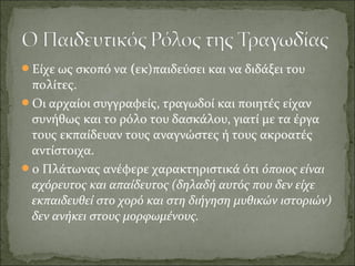 Είχε ως σκοπό να (εκ)παιδεύσει και να διδάξει του
πολίτες.
Οι αρχαίοι συγγραφείς, τραγωδοί και ποιητές είχαν
συνήθως και το ρόλο του δασκάλου, γιατί με τα έργα
τους εκπαίδευαν τους αναγνώστες ή τους ακροατές
αντίστοιχα.
ο Πλάτωνας ανέφερε χαρακτηριστικά ότι όποιος είναι
αχόρευτος και απαίδευτος (δηλαδή αυτός που δεν είχε
εκπαιδευθεί στο χορό και στη διήγηση μυθικών ιστοριών)
δεν ανήκει στους μορφωμένους.
 
