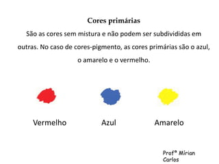 Cores primárias 
São as cores sem mistura e não podem ser subdivididas em 
outras. No caso de cores-pigmento, as cores primárias são o azul, 
o amarelo e o vermelho. 
Vermelho Azul Amarelo 
Profª Mírian 
Carlos 
 
