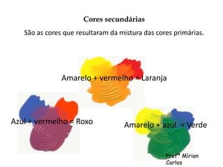 Cores secundárias 
São as cores que resultaram da mistura das cores primárias. 
Amarelo + vermelho = Laranja 
Azul + vermelho = Roxo Amarelo + azul = Verde 
Profª Mírian 
Carlos 
 