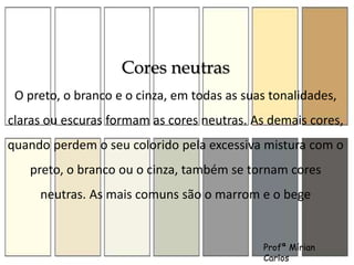Cores neutras 
O preto, o branco e o cinza, em todas as suas tonalidades, 
claras ou escuras formam as cores neutras. As demais cores, 
quando perdem o seu colorido pela excessiva mistura com o 
preto, o branco ou o cinza, também se tornam cores 
neutras. As mais comuns são o marrom e o bege 
Profª Mírian 
Carlos 
 