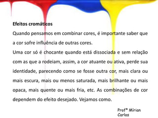 Efeitos cromáticos 
Quando pensamos em combinar cores, é importante saber que 
a cor sofre influência de outras cores. 
Uma cor só é chocante quando está dissociada e sem relação 
com as que a rodeiam, assim, a cor atuante ou ativa, perde sua 
identidade, parecendo como se fosse outra cor, mais clara ou 
mais escura, mais ou menos saturada, mais brilhante ou mais 
opaca, mais quente ou mais fria, etc. As combinações de cor 
dependem do efeito desejado. Vejamos como. 
Profª Mírian 
Carlos 
 