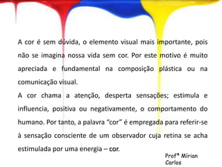 A cor é sem dúvida, o elemento visual mais importante, pois 
não se imagina nossa vida sem cor. Por este motivo é muito 
apreciada e fundamental na composição plástica ou na 
comunicação visual. 
A cor chama a atenção, desperta sensações; estimula e 
influencia, positiva ou negativamente, o comportamento do 
humano. Por tanto, a palavra “cor” é empregada para referir-se 
à sensação consciente de um observador cuja retina se acha 
estimulada por uma energia – cor. 
Profª Mírian 
Carlos 
 
