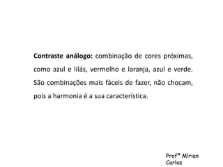 Contraste análogo: combinação de cores próximas, 
como azul e lilás, vermelho e laranja, azul e verde. 
São combinações mais fáceis de fazer, não chocam, 
pois a harmonia é a sua característica. 
Profª Mírian 
Carlos 
 