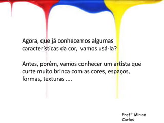 Agora, que já conhecemos algumas 
características da cor, vamos usá-la? 
Antes, porém, vamos conhecer um artista que 
curte muito brinca com as cores, espaços, 
formas, texturas .... 
Profª Mírian 
Carlos 
 