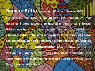 Romero Britto nasceu em 06 de outubro de 1963. 
Ele começou sua carreira aos 18 anos em Pernambuco, mas 
desde os 8 anos passou a se interessar pelas artes plásticas. 
Britto alega ter criado seus quadros para evocar o espírito de 
esperança e transmitir uma sensação de aconchego. Suas obras 
são chamadas, por colecionadores e admiradores, de “arte da 
cura”. Sendo essas, influenciadas pela estética cubista de 
Picasso, seu grande mestre. Seu estilo alegre e vibrante, com 
cores fortes e impactantes fez com que sua obra tivesse forte 
ligação com a publicidade. 
 