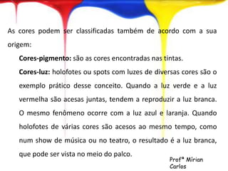 As cores podem ser classificadas também de acordo com a sua 
origem: 
Cores-pigmento: são as cores encontradas nas tintas. 
Cores-luz: holofotes ou spots com luzes de diversas cores são o 
exemplo prático desse conceito. Quando a luz verde e a luz 
vermelha são acesas juntas, tendem a reproduzir a luz branca. 
O mesmo fenômeno ocorre com a luz azul e laranja. Quando 
holofotes de várias cores são acesos ao mesmo tempo, como 
num show de música ou no teatro, o resultado é a luz branca, 
que pode ser vista no meio do palco. 
Profª Mírian 
Carlos 
 