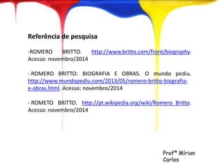 Referência de pesquisa 
-ROMERO BRITTO. http://www.britto.com/front/biography. 
Acesso: novembro/2014 
- ROMERO BRITTO: BIOGRAFIA E OBRAS. O mundo pediu. 
http://www.mundopediu.com/2013/05/romero-britto-biografia-e- 
obras.html. Acesso: novembro/2014 
- ROMETO BRITTO. http://pt.wikipedia.org/wiki/Romero_Britto. 
Acesso: novembro/2014 
Profª Mírian 
Carlos 
