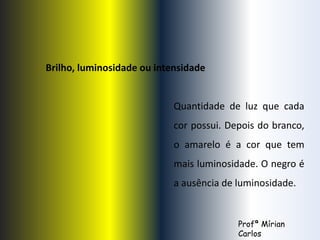 Brilho, luminosidade ou intensidade 
Quantidade de luz que cada 
cor possui. Depois do branco, 
o amarelo é a cor que tem 
mais luminosidade. O negro é 
a ausência de luminosidade. 
Profª Mírian 
Carlos 
 
