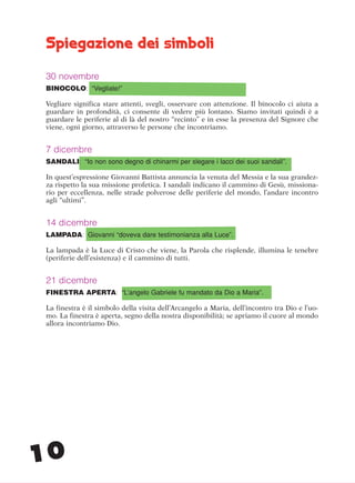 10
Spiegazione dei simboli
30 novembre
BINOCOLO: “Vegliate!”
Vegliare significa stare attenti, svegli, osservare con attenzione. Il binocolo ci aiuta a
guardare in profondità, ci consente di vedere più lontano. Siamo invitati quindi è a
guardare le periferie al di là del nostro “recinto” e in esse la presenza del Signore che
viene, ogni giorno, attraverso le persone che incontriamo.
7 dicembre
SANDALI: “Io non sono degno di chinarmi per slegare i lacci dei suoi sandali”.
In quest’espressione Giovanni Battista annuncia la venuta del Messia e la sua grandez-
za rispetto la sua missione profetica. I sandali indicano il cammino di Gesù, missiona-
rio per eccellenza, nelle strade polverose delle periferie del mondo, l’andare incontro
agli “ultimi”.
14 dicembre
LAMPADA: Giovanni “doveva dare testimonianza alla Luce”.
La lampada è la Luce di Cristo che viene, la Parola che risplende, illumina le tenebre
(periferie dell’esistenza) e il cammino di tutti.
21 dicembre
FINESTRA APERTA: “L’angelo Gabriele fu mandato da Dio a Maria”.
La finestra è il simbolo della visita dell’Arcangelo a Maria, dell’incontro tra Dio e l’uo-
mo. La finestra è aperta, segno della nostra disponibilità; se apriamo il cuore al mondo
allora incontriamo Dio.
cor_09_16 10 29-OCT-14 09:12:04
 