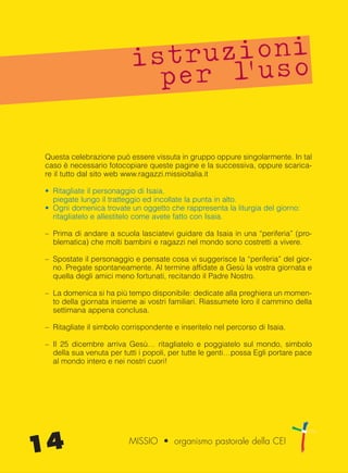 Questa celebrazione può essere vissuta in gruppo oppure singolarmente. In tal
caso è necessario fotocopiare queste pagine e la successiva, oppure scarica-
re il tutto dal sito web www.ragazzi.missioitalia.it
• Ritagliate il personaggio di Isaia,
piegate lungo il tratteggio ed incollate la punta in alto.
• Ogni domenica trovate un oggetto che rappresenta la liturgia del giorno:
ritagliatelo e allestitelo come avete fatto con Isaia.
– Prima di andare a scuola lasciatevi guidare da Isaia in una “periferia” (pro-
blematica) che molti bambini e ragazzi nel mondo sono costretti a vivere.
– Spostate il personaggio e pensate cosa vi suggerisce la “periferia” del gior-
no. Pregate spontaneamente. Al termine affidate a Gesù la vostra giornata e
quella degli amici meno fortunati, recitando il Padre Nostro.
– La domenica si ha più tempo disponibile: dedicate alla preghiera un momen-
to della giornata insieme ai vostri familiari. Riassumete loro il cammino della
settimana appena conclusa.
– Ritagliate il simbolo corrispondente e inseritelo nel percorso di Isaia.
– Il 25 dicembre arriva Gesù… ritagliatelo e poggiatelo sul mondo, simbolo
della sua venuta per tutti i popoli, per tutte le genti…possa Egli portare pace
al mondo intero e nei nostri cuori!
istruzioni
per l’uso
14 MISSIO • organismo pastorale della CEI
cor_09_16 14 29-OCT-14 09:12:04
 