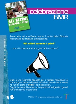 GMR2015•animazione
18 MISSIO • organismo pastorale della CEI
Avete letto nel manifesto qual è il motto della Giornata
Missionaria dei Ragazzi di quest’anno?
“Gli ultimi saranno i primi”
… non vi fa pensare ad una gara? Ad una corsa?
Oggi è una Giornata speciale per i ragazzi missionari: si
corre la gara della solidarietà affinché i piccoli che si sento-
no “ultimi” siano i “PRIMI” nei nostri cuori.
Oggi è la vostra Giornata: voi ragazzi coinvolgerete i grandi
nell’animazione missionaria.
celebrazione
GMR
cor_17_20 18 29-OCT-14 09:12:26
 