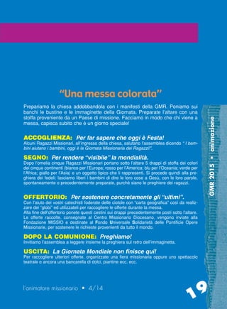GMR2015•animazione
19
“Una messa colorata”
Prepariamo la chiesa addobbandola con i manifesti della GMR. Poniamo sui
banchi le bustine e le immaginette della Giornata. Preparate l’altare con una
stoffa proveniente da un Paese di missione. Facciamo in modo che chi viene a
messa, capisca subito che è un giorno speciale!
ACCOGLIENZA: Per far sapere che oggi è Festa!
Alcuni Ragazzi Missionari, all’ingresso della chiesa, salutano l’assemblea dicendo “ I bam-
bini aiutano i bambini, oggi è la Giornata Missionaria dei Ragazzi!”.
SEGNO: Per rendere “visibile” la mondialità.
Dopo l’omelia cinque Ragazzi Missionari portano sotto l’altare 5 drappi di stoffa dei colori
dei cinque continenti (bianco per l’Europa; rosso per l’America; blu per l’Oceania; verde per
l’Africa; giallo per l’Asia) e un oggetto tipico che li rappresenti. Si procede quindi alla pre-
ghiera dei fedeli: lasciamo liberi i bambini di dire le loro cose a Gesù, con le loro parole,
spontaneamente o precedentemente preparate, purché siano le preghiere dei ragazzi.
OFFERTORIO: Per sostenere concretamente gli “ultimi”.
Con l’aiuto dei vostri catechisti foderate delle ciotole con “carta geografica” così da realiz-
zare dei “globi” ed utilizzateli per raccogliere le offerte durante la messa.
Alla fine dell’offertorio ponete questi cestini sui drappi precedentemente posti sotto l’altare.
Le offerte raccolte, consegnate al Centro Missionario Diocesano, vengono inviate alla
Fondazione MISSIO e destinate al Fondo Universale Solidarietà delle Pontificie Opere
Missionarie, per sostenere le richieste provenienti da tutto il mondo.
DOPO LA COMUNIONE: Preghiamo!
Invitiamo l’assemblea a leggere insieme la preghiera sul retro dell’immaginetta.
USCITA: La Giornata Mondiale non finisce qui!
Per raccogliere ulteriori offerte, organizzate una fiera missionaria oppure uno spettacolo
teatrale o ancora una bancarella di dolci, piantine ecc. ecc.
l’animatore missionario • 4/14
cor_17_20 19 29-OCT-14 09:12:26
 