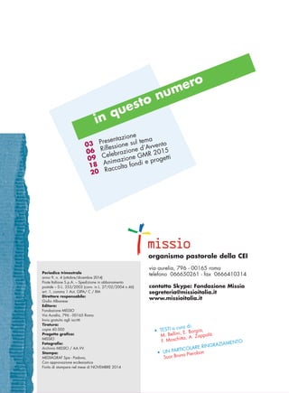 in questo numero
03
06
09
18
20
Presentazione
Riflessione sul tema
Celebrazione d’Avvento
Animazione GMR 2015
Raccolta fondi e progetti
• TESTI a cura di:
M. Bellini, E. Borgia,
F. Moschitta, A. Zappalà
• UN PARTICOLARE RINGRAZIAMENTO
Suor Bruna Pierobon
Periodico trimestrale
anno 9, n. 4 (ottobre/dicembre 2014)
Poste Italiane S.p.A. – Spedizione in abbonamento
postale – D.L. 353/2003 (conv. in L. 27/02/2004 n.46)
art. 1, comma 1 Aut. GIPA/ C / RM
Direttore responsabile:
Giulio Albanese
Editore:
Fondazione MISSIO
Via Aurelia, 796 - 00165 Roma
Invio gratuito agli iscritti
Tiratura:
copie 40.000
Progetto grafico:
MISSIO
Fotografie:
Archivio MISSIO / AA.VV.
Stampa:
MEDIAGRAF Spa - Padova,
Con approvazione ecclesiastica
Finito di stampare nel mese di NOVEMBRE 2014
via aurelia, 796 - 00165 roma
telefono 066650261 - fax 0666410314
contatto Skype: Fondazione Missio
segreteria@missioitalia.it
www.missioitalia.it
organismo pastorale della CEI
cor_01_02 2 29-OCT-14 09:12:22
 
