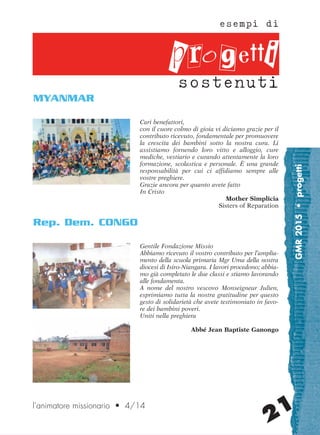 GMR2015•progetti
21
Cari benefattori,
con il cuore colmo di gioia vi diciamo grazie per il
contributo ricevuto, fondamentale per promuovere
la crescita dei bambini sotto la nostra cura. Li
assistiamo fornendo loro vitto e alloggio, cure
mediche, vestiario e curando attentamente la loro
formazione, scolastica e personale. È una grande
responsabilità per cui ci affidiamo sempre alle
vostre preghiere.
Grazie ancora per quanto avete fatto
In Cristo
Mother Simplicia
Sisters of Reparation
MYANMAR
esempi di
sostenuti
l’animatore missionario • 4/14
progetti
Gentile Fondazione Missio
Abbiamo ricevuto il vostro contributo per l’amplia-
mento della scuola primaria Mgr Uma della nostra
diocesi di Isiro-Niangara. I lavori procedono; abbia-
mo già completato le due classi e stiamo lavorando
alle fondamenta.
A nome del nostro vescovo Monseigneur Julien,
esprimiamo tutta la nostra gratitudine per questo
gesto di solidarietà che avete testimoniato in favo-
re dei bambini poveri.
Uniti nella preghiera
Abbé Jean Baptiste Ganongo
Rep. Dem. CONGO
cor_21_24 21 29-OCT-14 09:12:20
 