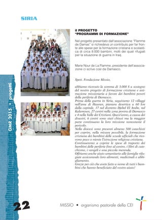 GMR2015•progetti
22 MISSIO • organismo pastorale della CEI
il PROGETTO
“PROGRAMMI DI FORMAZIONE”
Nel progetto presentato dall’associazione “Flamme
de Damas” si richiedeva un contributo per far fron-
te alle spese per la formazione cristiana e scolasti-
ca di circa 8.000 bambini, molti dei quali rifugiati
per la situazione di guerra in Iraq.
Marie Nour de La Flamme, presidente dell’associa-
zione ci scrive così da Damasco.
Spett. Fondazione Missio,
abbiamo ricevuto la somma di 3.000 $ a sostegno
del nostro progetto di formazione cristiana e ani-
mazione missionaria a favore dei bambini poveri
della periferia di Damasco.
Prima della guerra in Siria, seguivamo 12 villaggi
nell’area di Hauran, pianura desertica a 60 km
dalla capitale, 17 nel distretto Djebel El Arabe, nel
Kalamoun, 27 centri nella zona povera di Damasco
e 4 nella Valle dei Cristiani. Quest’anno, a causa dei
disastri, 6 centri sono stati chiusi ma la maggior
parte continuano la loro missione nonostante il
pericolo.
Nella diocesi sono presenti almeno 500 catechisti
per coprire, nella misura possibile, la formazione
cristiana dei bambini delle scuole ufficiali che rice-
vono poco o niente l’istruzione religiosa cristiana.
Continueremo a coprire le spese di traporto dei
bambini delle periferie fino al centro, i libri di cate-
chismo, i vangeli e una piccola merenda.
Offriamo anche aiuto umanitario alle famiglie rifu-
giate assicurando loro alimenti, medicinali e abbi-
gliamento.
Grazie per ciò che avete fatto a nome di tutti i bam-
bini che hanno beneficiato del vostro aiuto!
SIRIA
cor_21_24 22 29-OCT-14 09:12:20
 