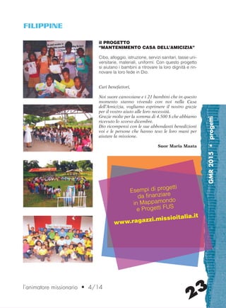 GMR2015•progetti
23l’animatore missionario • 4/14
il PROGETTO
“MANTENIMENTO CASA DELL’AMICIZIA”
Cibo, alloggio, istruzione, servizi sanitari, tasse uni-
versitarie, materiali, uniformi. Con questo progetto
si aiutano i bambini a ritrovare la loro dignità e rin-
novare la loro fede in Dio.
Cari benefattori,
Noi suore canossiane e i 21 bambini che in questo
momento stanno vivendo con noi nella Casa
dell’Amicizia, vogliamo esprimere il nostro grazie
per il vostro aiuto alle loro necessità.
Grazie molte per la somma di 4.500 $ che abbiamo
ricevuto lo scorso dicembre.
Dio ricompensi con le sue abbondanti benedizioni
voi e le persone che hanno teso le loro mani per
aiutare la missione.
Suor Maria Maata
FILIPPINE
Esempi di progetti
da finanziare
in Mappamondo
e Progetti FUS
www.ragazzi.missioitalia.it
cor_21_24 23 29-OCT-14 09:12:20
 