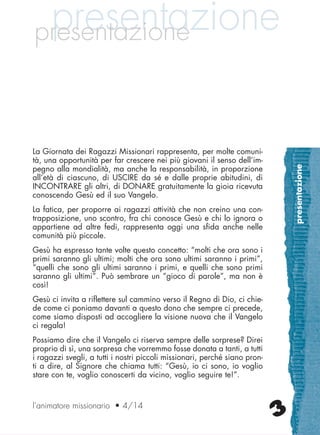 presentazione
3
presentazionepresentazione
La Giornata dei Ragazzi Missionari rappresenta, per molte comuni-
tà, una opportunità per far crescere nei più giovani il senso dell’im-
pegno alla mondialità, ma anche la responsabilità, in proporzione
all’età di ciascuno, di USCIRE da sé e dalle proprie abitudini, di
INCONTRARE gli altri, di DONARE gratuitamente la gioia ricevuta
conoscendo Gesù ed il suo Vangelo.
La fatica, per proporre ai ragazzi attività che non creino una con-
trapposizione, uno scontro, fra chi conosce Gesù e chi lo ignora o
appartiene ad altre fedi, rappresenta oggi una sfida anche nelle
comunità più piccole.
Gesù ha espresso tante volte questo concetto: “molti che ora sono i
primi saranno gli ultimi; molti che ora sono ultimi saranno i primi”,
“quelli che sono gli ultimi saranno i primi, e quelli che sono primi
saranno gli ultimi”. Può sembrare un “gioco di parole”, ma non è
così!
Gesù ci invita a riflettere sul cammino verso il Regno di Dio, ci chie-
de come ci poniamo davanti a questo dono che sempre ci precede,
come siamo disposti ad accogliere la visione nuova che il Vangelo
ci regala!
Possiamo dire che il Vangelo ci riserva sempre delle sorprese? Direi
proprio di sì, una sorpresa che vorremmo fosse donata a tanti, a tutti
i ragazzi svegli, a tutti i nostri piccoli missionari, perché siano pron-
ti a dire, al Signore che chiama tutti: “Gesù, io ci sono, io voglio
stare con te, voglio conoscerti da vicino, voglio seguire te!”.
l’animatore missionario • 4/14
cor_03_04 3 29-OCT-14 09:12:15
 