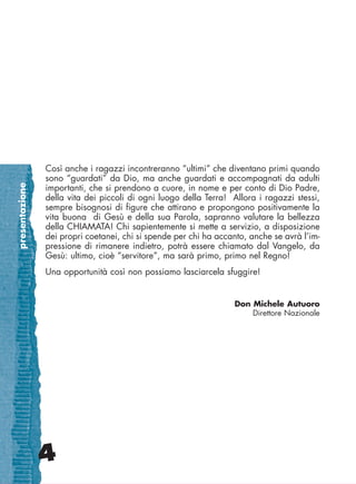presentazione
4
Così anche i ragazzi incontreranno “ultimi” che diventano primi quando
sono “guardati” da Dio, ma anche guardati e accompagnati da adulti
importanti, che si prendono a cuore, in nome e per conto di Dio Padre,
della vita dei piccoli di ogni luogo della Terra! Allora i ragazzi stessi,
sempre bisognosi di figure che attirano e propongono positivamente la
vita buona di Gesù e della sua Parola, sapranno valutare la bellezza
della CHIAMATA! Chi sapientemente si mette a servizio, a disposizione
dei propri coetanei, chi si spende per chi ha accanto, anche se avrà l’im-
pressione di rimanere indietro, potrà essere chiamato dal Vangelo, da
Gesù: ultimo, cioè “servitore”, ma sarà primo, primo nel Regno!
Una opportunità così non possiamo lasciarcela sfuggire!
Don Michele Autuoro
Direttore Nazionale
cor_03_04 4 29-OCT-14 09:12:15
 